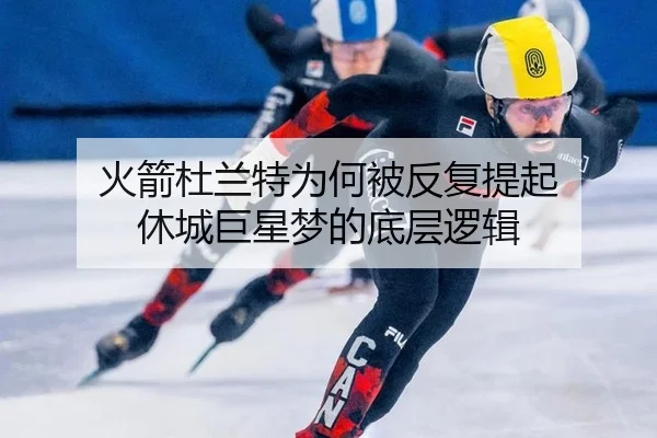 火箭杜兰特为何被反复提起 休城巨星梦的底层逻辑