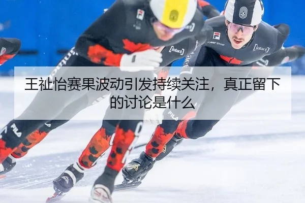 王祉怡赛果波动引发持续关注，真正留下的讨论是什么